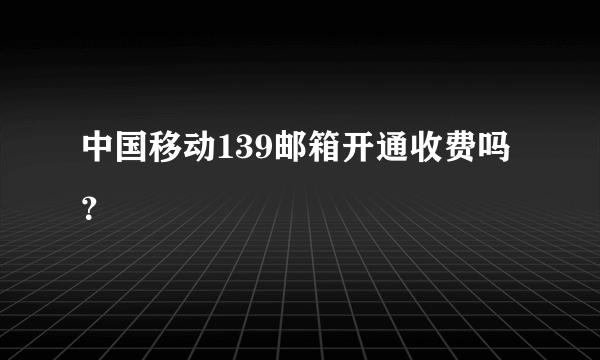 中国移动139邮箱开通收费吗？