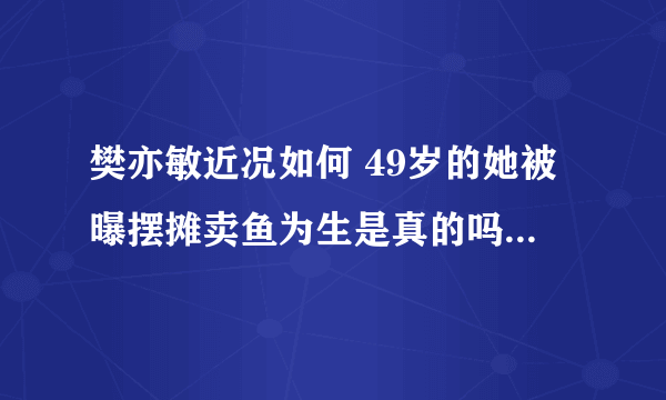 樊亦敏近况如何 49岁的她被曝摆摊卖鱼为生是真的吗 - 娱乐八卦 - 飞外网