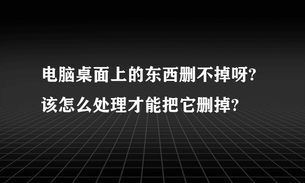 电脑桌面上的东西删不掉呀?该怎么处理才能把它删掉?