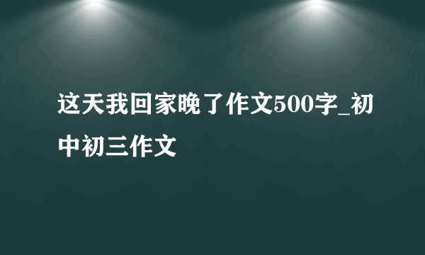 这天我回家晚了作文500字_初中初三作文