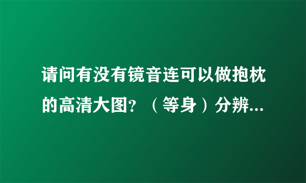 请问有没有镜音连可以做抱枕的高清大图？（等身）分辨率在1200以上的。。【不要 H