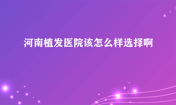 河南植发医院该怎么样选择啊