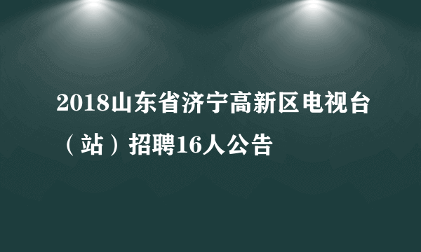 2018山东省济宁高新区电视台（站）招聘16人公告