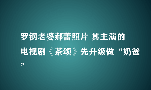 罗钢老婆郝蕾照片 其主演的电视剧《茶颂》先升级做“奶爸”