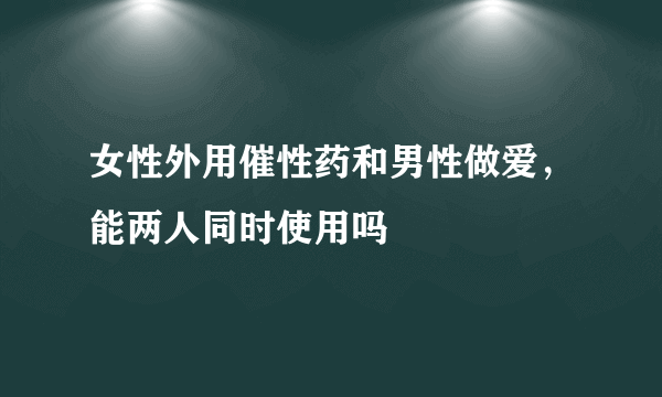 女性外用催性药和男性做爱，能两人同时使用吗