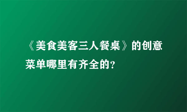 《美食美客三人餐桌》的创意菜单哪里有齐全的？