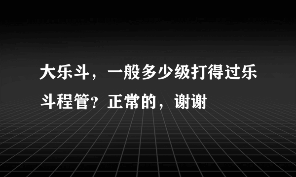 大乐斗，一般多少级打得过乐斗程管？正常的，谢谢