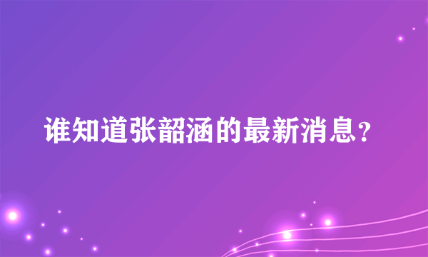 谁知道张韶涵的最新消息？