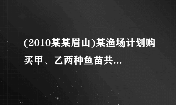 (2010某某眉山)某渔场计划购买甲、乙两种鱼苗共6000尾,甲种鱼苗每尾元,乙种鱼苗每尾元.相关资料表明:甲、乙两种鱼苗的成活率分别为90%和95%. (1)若购买这批鱼苗共用了3600元,求甲、乙两种鱼苗各购买了多少尾? (2)若购买这批鱼苗的钱不超过4200元,应如何选购鱼苗? (3)若要使这批鱼苗的成活率不低于93%,且购买鱼苗的总费用最低,应如何选购鱼苗?