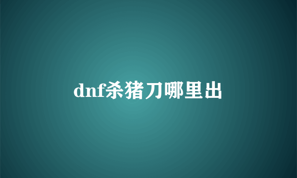 dnf杀猪刀哪里出