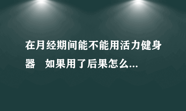 在月经期间能不能用活力健身器   如果用了后果怎么样 ...