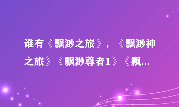 谁有《飘渺之旅》，《飘渺神之旅》《飘渺尊者1》《飘渺尊者2》全集？请发我邮箱136546603@qq.com谢谢