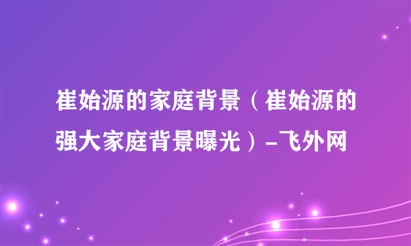 崔始源的家庭背景（崔始源的强大家庭背景曝光）-飞外网