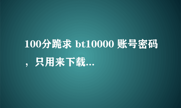 100分跪求 bt10000 账号密码，只用来下载，绝不改密码！