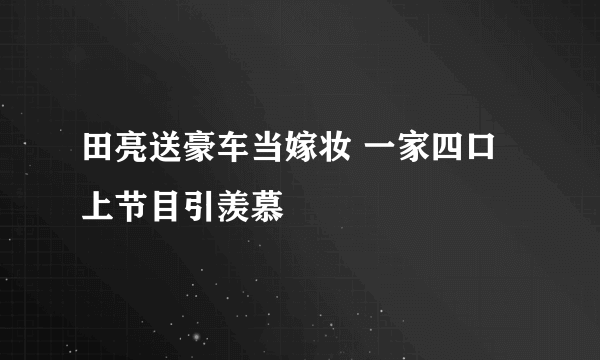 田亮送豪车当嫁妆 一家四口上节目引羡慕