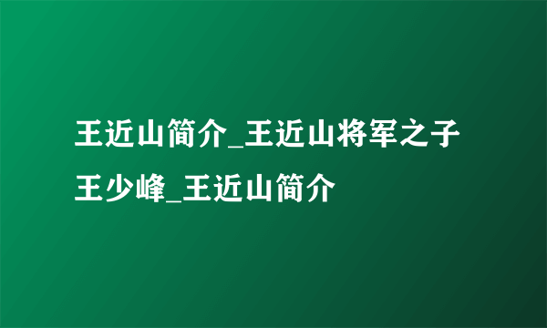 王近山简介_王近山将军之子王少峰_王近山简介