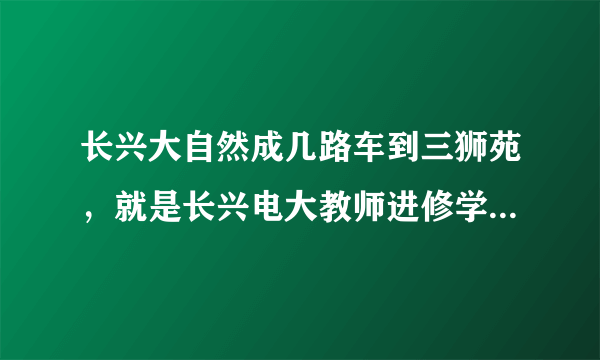 长兴大自然成几路车到三狮苑，就是长兴电大教师进修学院对面那个，如果没有的话，可以乘几路车到学校最近