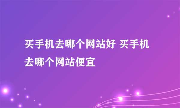 买手机去哪个网站好 买手机去哪个网站便宜