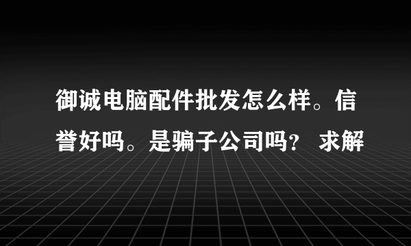 御诚电脑配件批发怎么样。信誉好吗。是骗子公司吗？ 求解