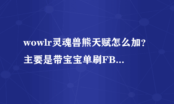 wowlr灵魂兽熊天赋怎么加？主要是带宝宝单刷FB的 谢谢！！