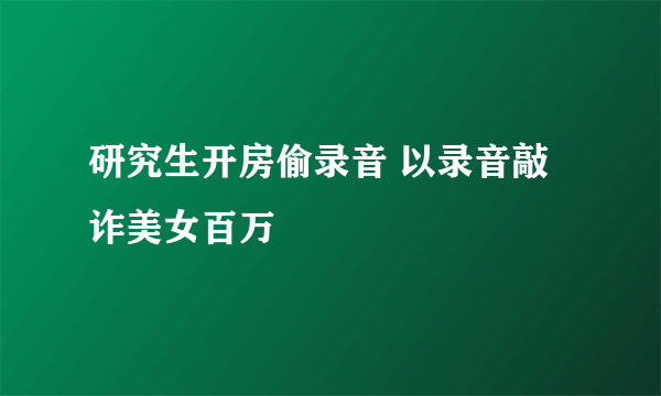 研究生开房偷录音 以录音敲诈美女百万