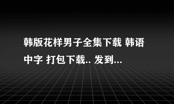 韩版花样男子全集下载 韩语中字 打包下载.. 发到我邮箱里就可以了哦 327194826@qq.com 谢谢