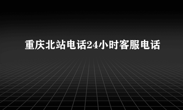 重庆北站电话24小时客服电话