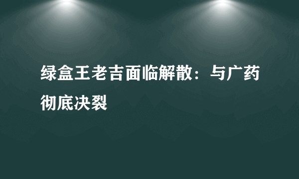 绿盒王老吉面临解散：与广药彻底决裂