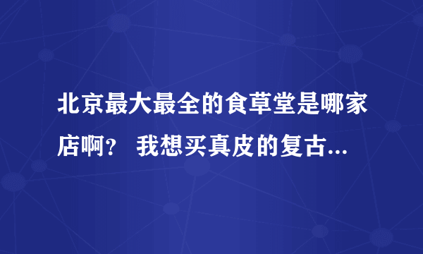 北京最大最全的食草堂是哪家店啊？ 我想买真皮的复古感觉的包包，除了食草堂，还有什么品牌是这种风格呢？