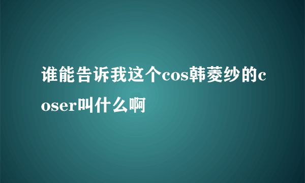 谁能告诉我这个cos韩菱纱的coser叫什么啊