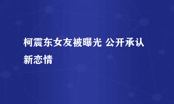 柯震东女友被曝光 公开承认新恋情