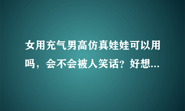 女用充气男高仿真娃娃可以用吗，会不会被人笑话？好想订个来用用希望...