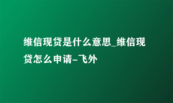 维信现贷是什么意思_维信现贷怎么申请-飞外