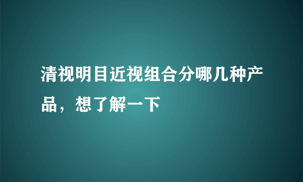 清视明目近视组合分哪几种产品，想了解一下