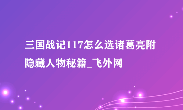 三国战记117怎么选诸葛亮附隐藏人物秘籍_飞外网