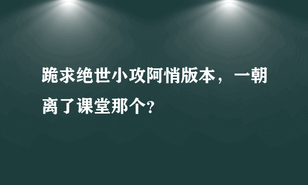 跪求绝世小攻阿悄版本，一朝离了课堂那个？