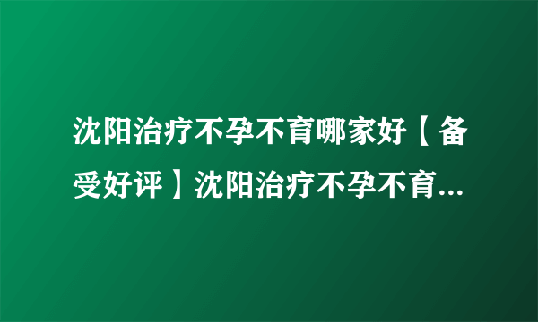 沈阳治疗不孕不育哪家好【备受好评】沈阳治疗不孕不育哪家效果好