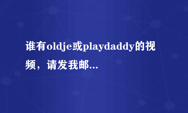 谁有oldje或playdaddy的视频，请发我邮箱1074806508@qq.com,拜托