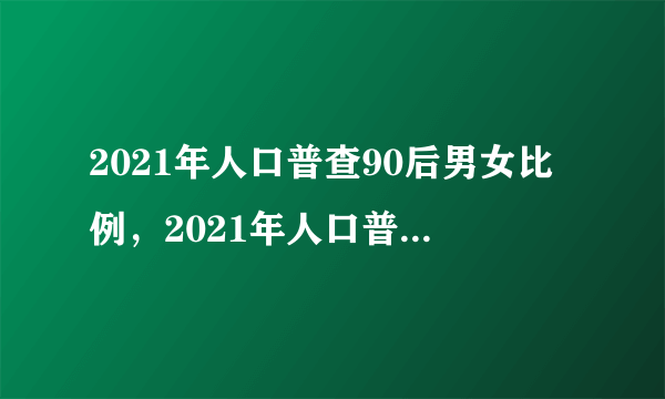 2021年人口普查90后男女比例，2021年人口普查还是男孩最多对吗？