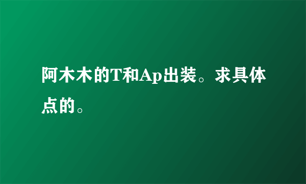 阿木木的T和Ap出装。求具体点的。