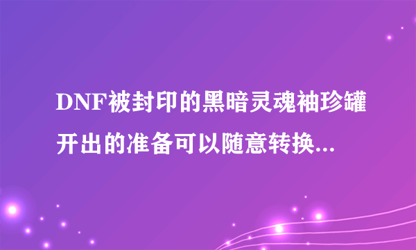 DNF被封印的黑暗灵魂袖珍罐开出的准备可以随意转换吗？该怎么做？