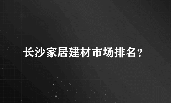 长沙家居建材市场排名？