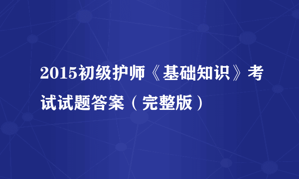 2015初级护师《基础知识》考试试题答案（完整版）