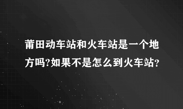 莆田动车站和火车站是一个地方吗?如果不是怎么到火车站？