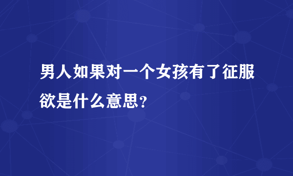 男人如果对一个女孩有了征服欲是什么意思？