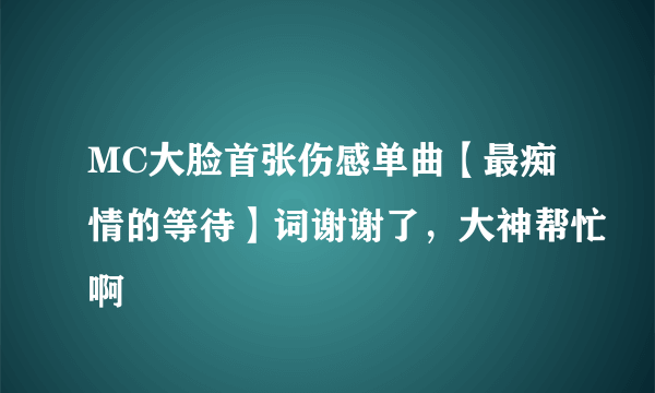 MC大脸首张伤感单曲【最痴情的等待】词谢谢了，大神帮忙啊