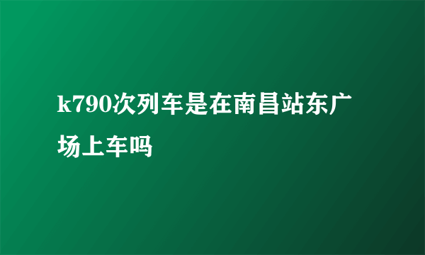 k790次列车是在南昌站东广场上车吗