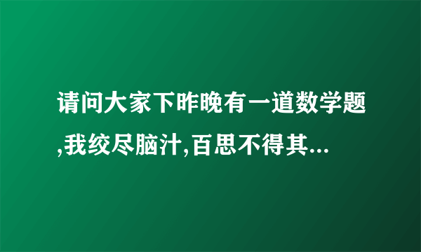 请问大家下昨晚有一道数学题,我绞尽脑汁,百思不得其解。就在...夹有熟悉这个的吗？原