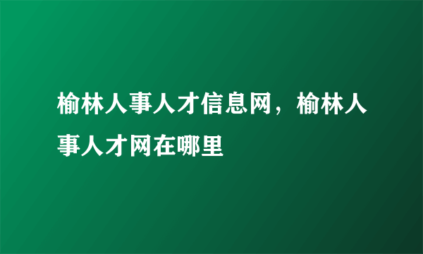 榆林人事人才信息网，榆林人事人才网在哪里