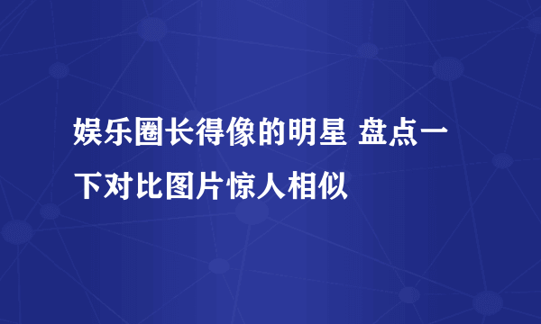 娱乐圈长得像的明星 盘点一下对比图片惊人相似